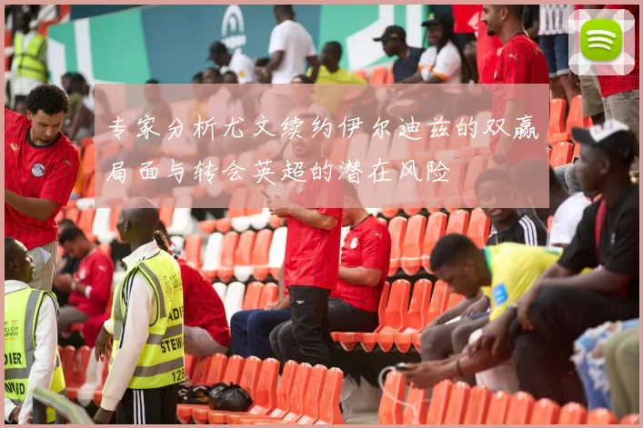 专家分析尤文续约伊尔迪兹的双赢局面与转会英超的潜在风险