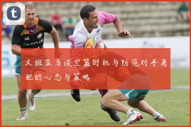 文班亚马谈空篮时机与防范对手恶犯的心态与策略