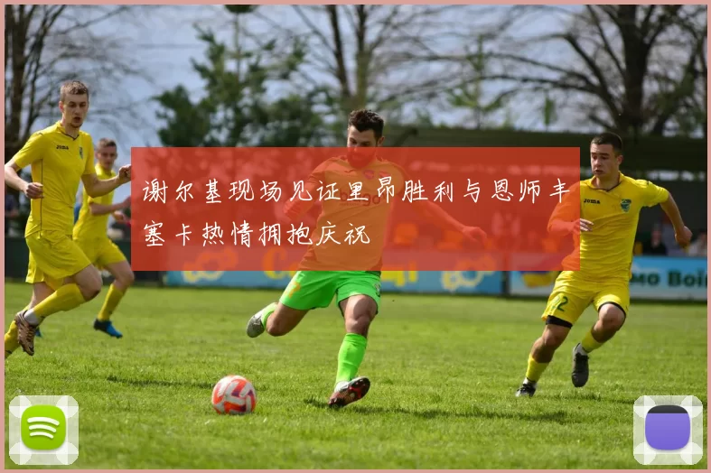谢尔基现场见证里昂胜利与恩师丰塞卡热情拥抱庆祝