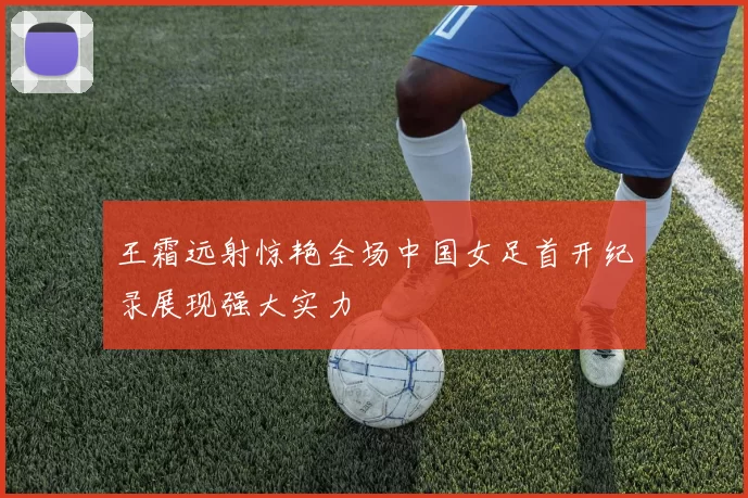 王霜远射惊艳全场中国女足首开纪录展现强大实力