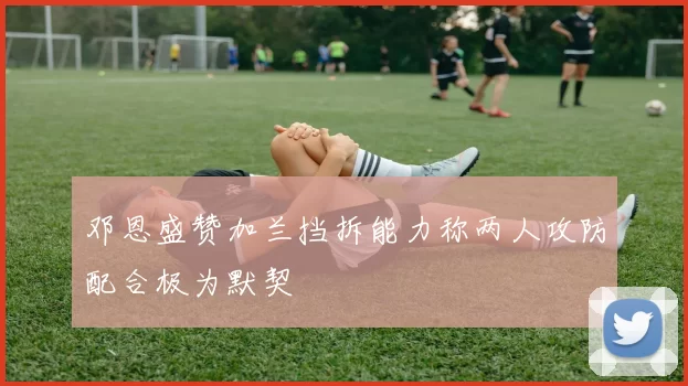 邓恩盛赞加兰挡拆能力称两人攻防配合极为默契