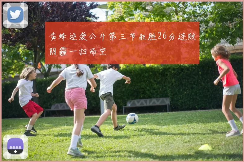 黄蜂逆袭公牛第三节狂胜26分连败阴霾一扫而空