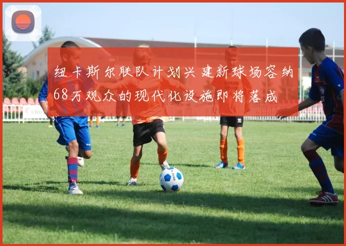 纽卡斯尔联队计划兴建新球场容纳68万观众的现代化设施即将落成