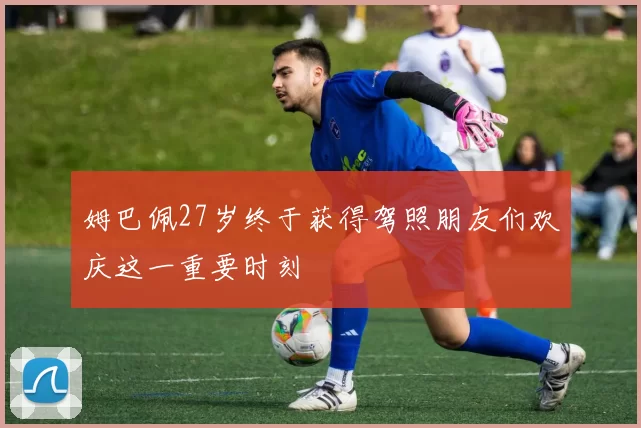 姆巴佩27岁终于获得驾照朋友们欢庆这一重要时刻