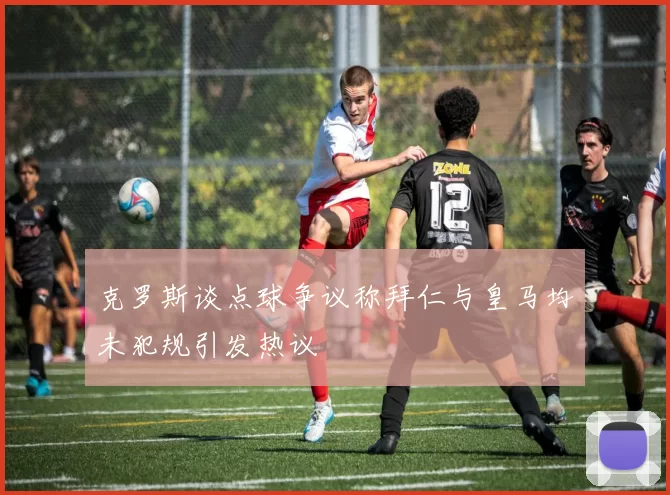 克罗斯谈点球争议称拜仁与皇马均未犯规引发热议