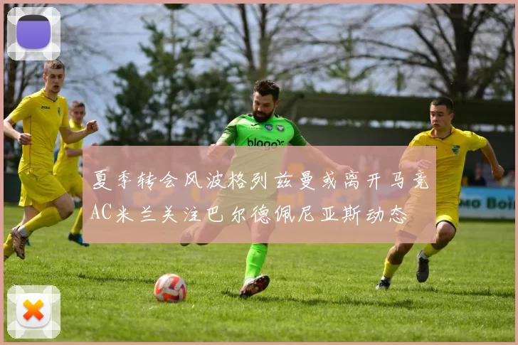 夏季转会风波格列兹曼或离开马竞AC米兰关注巴尔德佩尼亚斯动态