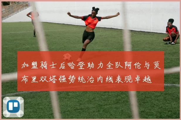 加盟骑士后哈登助力全队阿伦与莫布里双塔强势统治内线表现卓越