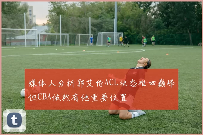 媒体人分析郭艾伦ACL状态难回巅峰但CBA依然有他重要位置