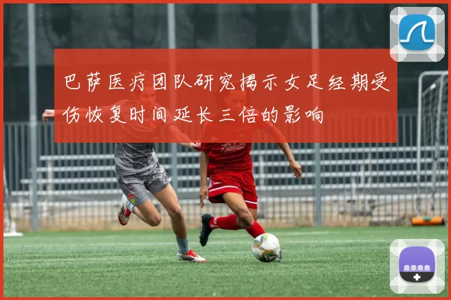 巴萨医疗团队研究揭示女足经期受伤恢复时间延长三倍的影响