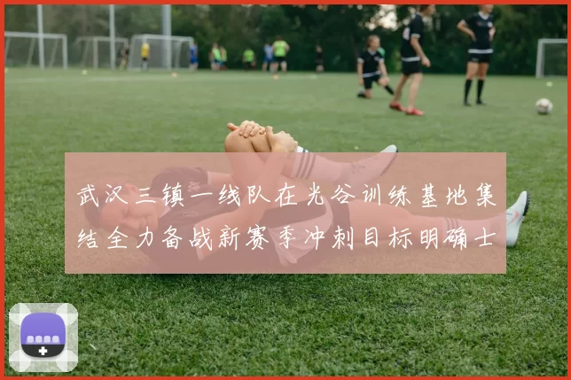 武汉三镇一线队在光谷训练基地集结全力备战新赛季冲刺目标明确士气高涨