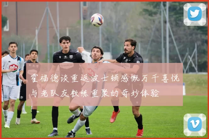霍福德谈重返波士顿感慨万千喜悦与老队友教练重聚的奇妙体验