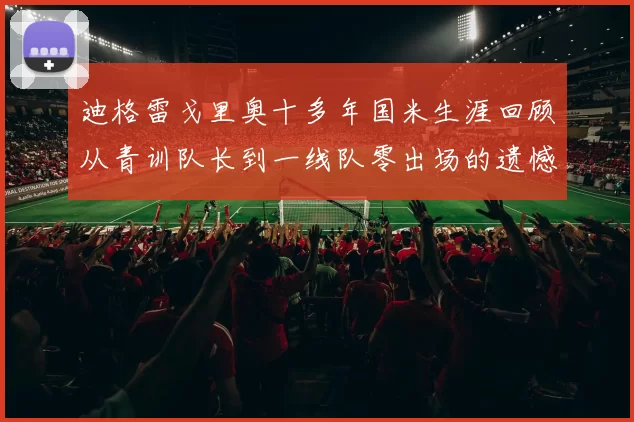 迪格雷戈里奥十多年国米生涯回顾从青训队长到一线队零出场的遗憾