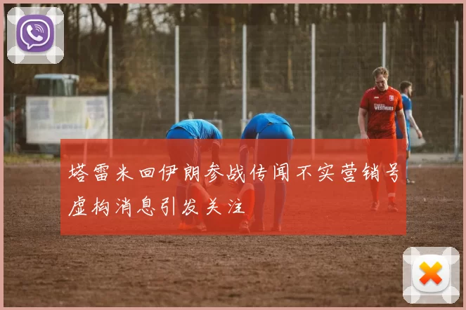 塔雷米回伊朗参战传闻不实营销号虚构消息引发关注