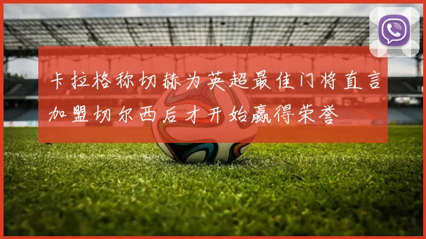 卡拉格称切赫为英超最佳门将直言加盟切尔西后才开始赢得荣誉