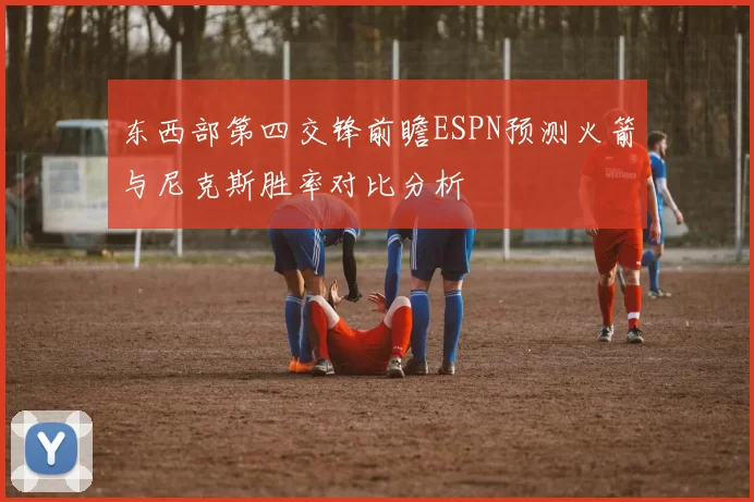东西部第四交锋前瞻ESPN预测火箭与尼克斯胜率对比分析