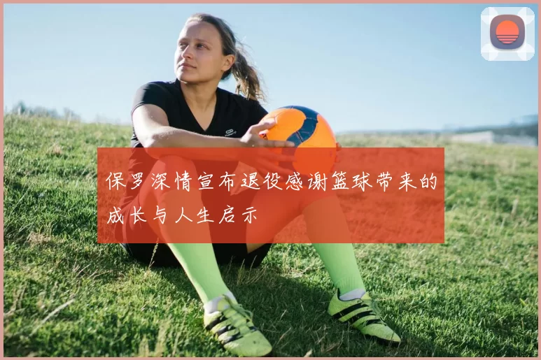 保罗深情宣布退役感谢篮球带来的成长与人生启示