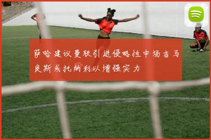 萨哈建议曼联引进侵略性中场吉马良斯或托纳利以增强实力