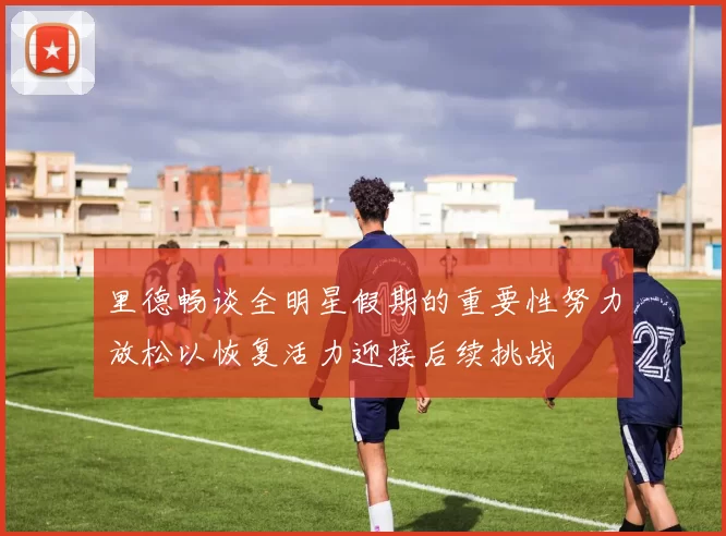 里德畅谈全明星假期的重要性努力放松以恢复活力迎接后续挑战