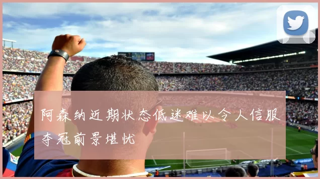 阿森纳近期状态低迷难以令人信服夺冠前景堪忧
